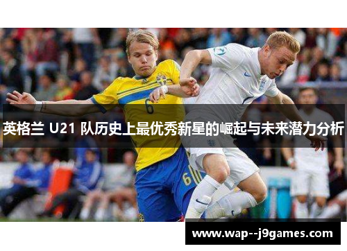 英格兰 U21 队历史上最优秀新星的崛起与未来潜力分析 英格兰 U21 队历史上最优秀新星的崛起与未来潜力分析