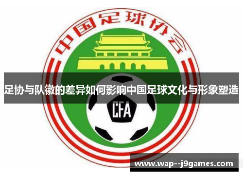 足协与队徽的差异如何影响中国足球文化与形象塑造 足协与队徽的差异如何影响中国足球文化与形象塑造