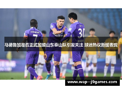 马德鲁加是否正式加盟山东泰山队引发关注 球迷热议新援表现