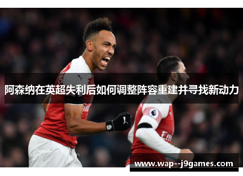 阿森纳在英超失利后如何调整阵容重建并寻找新动力 阿森纳在英超失利后如何调整阵容重建并寻找新动力