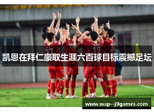 凯恩在拜仁豪取生涯六百球目标震撼足坛 凯恩在拜仁豪取生涯六百球目标震撼足坛