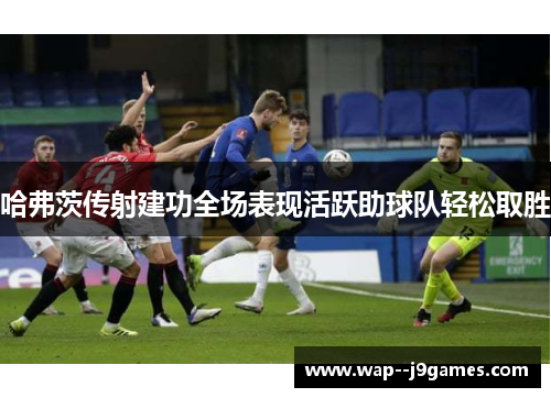哈弗茨传射建功全场表现活跃助球队轻松取胜 哈弗茨传射建功全场表现活跃助球队轻松取胜