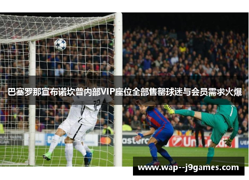 巴塞罗那宣布诺坎普内部VIP座位全部售罄球迷与会员需求火爆 巴塞罗那宣布诺坎普内部VIP座位全部售罄球迷与会员需求火爆