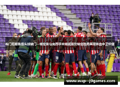 希门尼斯客场头球破门一锤定音马竞西甲关键战强势锁定胜局展现铁血中卫价值