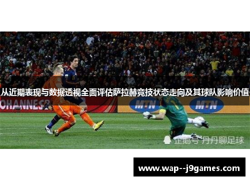 从近期表现与数据透视全面评估萨拉赫竞技状态走向及其球队影响价值